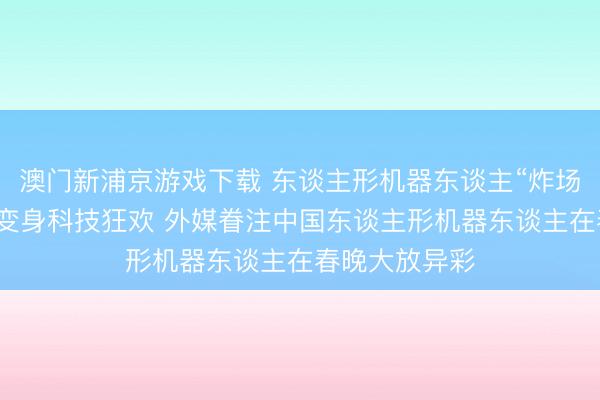 澳门新浦京游戏下载 东谈主形机器东谈主“炸场”!春节晚会变身科技狂欢 外媒眷注中国东谈主形机器东谈主在春晚大放异彩