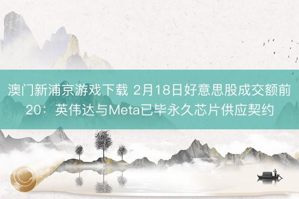 澳门新浦京游戏下载 2月18日好意思股成交额前20:英伟达与Meta已毕永久芯片供应契约