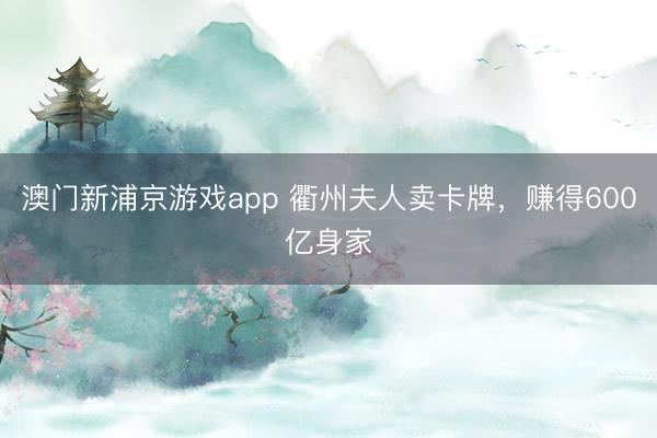 澳门新浦京游戏app 衢州夫人卖卡牌，赚得600亿身家