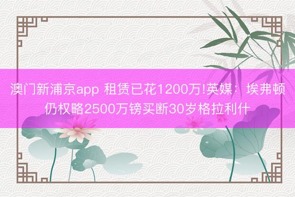 澳门新浦京app 租赁已花1200万!英媒:埃弗顿仍权略2500万镑买断30岁格拉利什