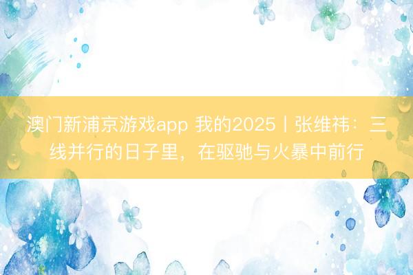 澳门新浦京游戏app 我的2025丨张维祎：三线并行的日子里，在驱驰与火暴中前行