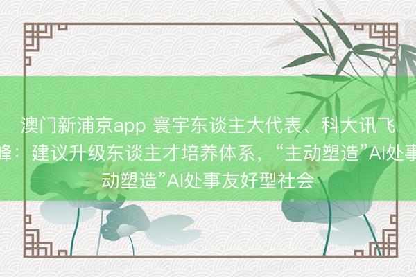澳门新浦京app 寰宇东谈主大代表、科大讯飞董事长刘庆峰：建议升级东谈主才培养体系，“主动塑造”AI处事友好型社会