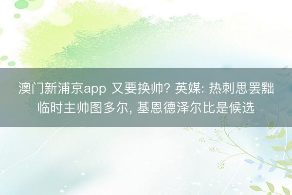 澳门新浦京app 又要换帅? 英媒: 热刺思罢黜临时主帅图多尔, 基恩德泽尔比是候选